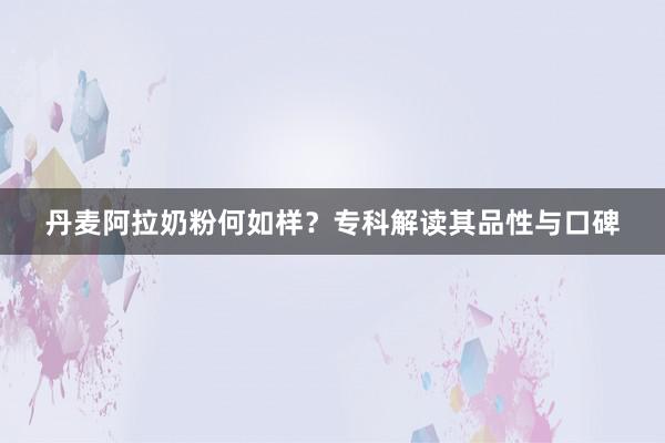 丹麦阿拉奶粉何如样？专科解读其品性与口碑