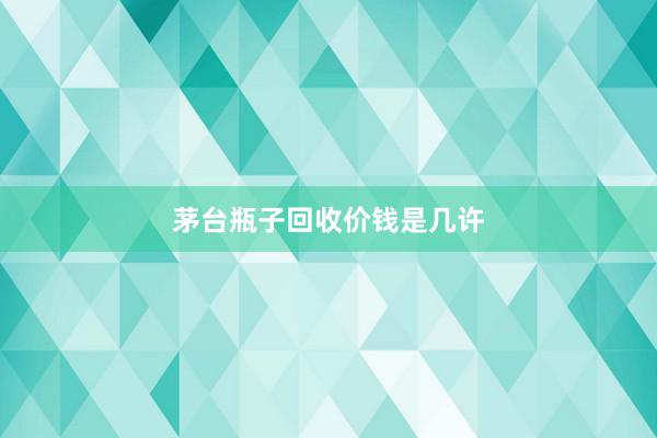 茅台瓶子回收价钱是几许